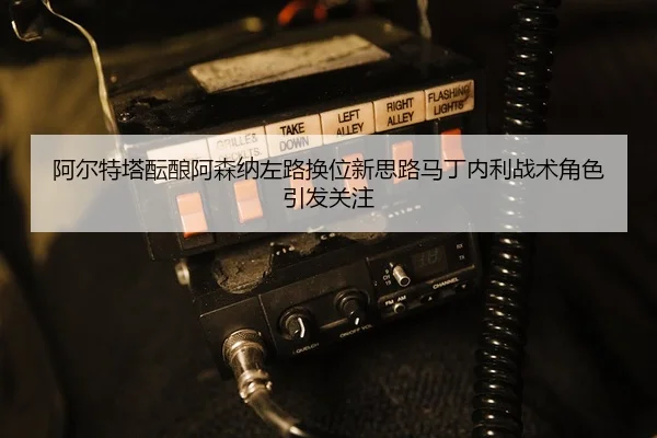 阿尔特塔酝酿阿森纳左路换位新思路马丁内利战术角色引发关注