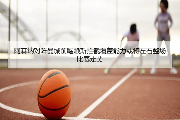 阿森纳对阵曼城前瞻赖斯拦截覆盖能力或将左右整场比赛走势