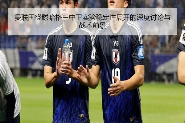 曼联围绕滕哈格三中卫实验稳定性展开的深度讨论与战术前景