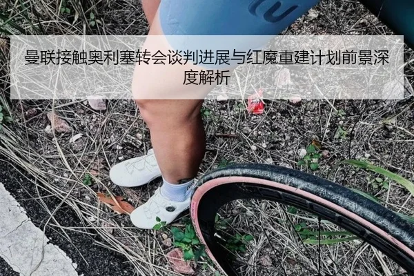 曼联接触奥利塞转会谈判进展与红魔重建计划前景深度解析
