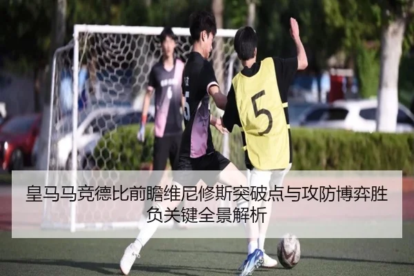 皇马马竞德比前瞻维尼修斯突破点与攻防博弈胜负关键全景解析