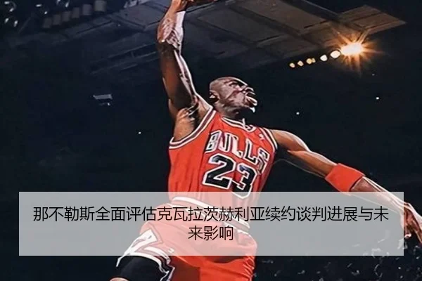 那不勒斯全面评估克瓦拉茨赫利亚续约谈判进展与未来影响